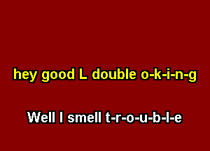 hey good L double o-k-i-n-g

Well I smell t-r-o-u-b-l-e