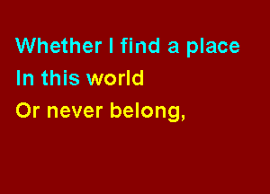 Whether I find a place
In this world

Or never belong,