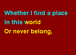Whether I find a place
In this world

Or never belong,