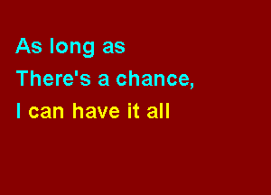 As long as

There's a chance,
I can have it all