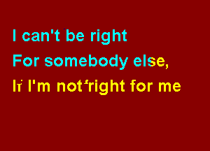 I can't be right
For somebody else,

If I'm not'right for me