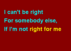 I can't be right
For somebody else,

If I'm not right for me