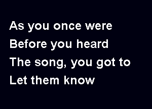 As you once were
Before you heard

The song, you got to
Let them know