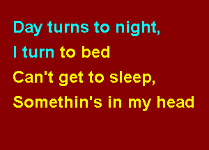 Day turns to night,
lturn to bed

Can't get to sleep,
Somethin's in my head