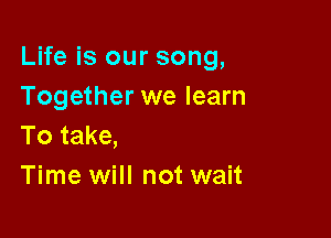 Life is our song,
Together we learn

To take,
Time will not wait