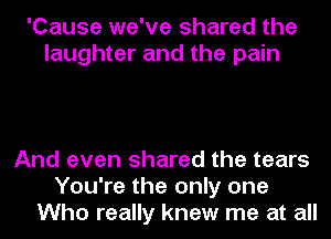 'Cause we've shared the
laughter and the pain

And even shared the tears
You're the only one
Who really knew me at all