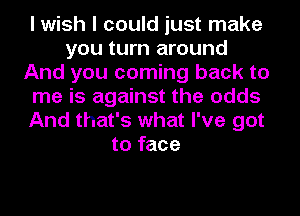 I wish I could just make
you turn around
And you coming back to
me is against the odds
And that's what I've got
to face