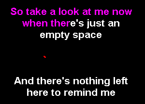 So take a look at me now
when there's just an
empty space

And there's nothing left
here to remind me