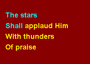 The stars
Shall applaud Him

With thunders
Of praise
