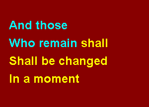 And those
Who remain shall

Shall be changed
In a moment
