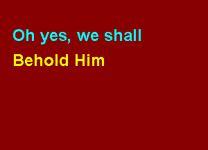 Oh yes, we shall
Behold Him