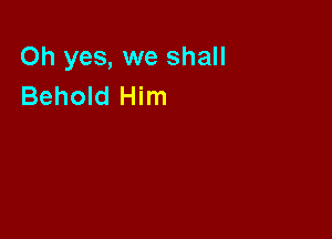 Oh yes, we shall
Behold Him