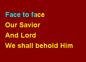 Face to face
Our Savior

And Lord
We shall behold Him