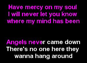 Have mercy on my soul
I will never let you know
Where my mind has. been

Angels never came down
There's no one here they
wanna hang around