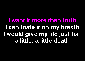 I want it more thentruth
I can taste it on my breath
I would give my life just for
a little, a little death