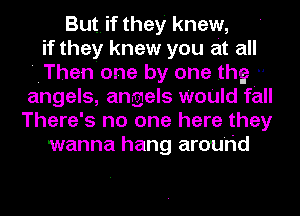 But. if they knew,
if they knew you at all
'IThen'one by one the ..
angels, angels WoUId fall
There's no one here they
wanna hang around
