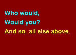 Who would,
Would you?

And so, all else above,