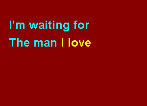 I'm waiting for
The man I love