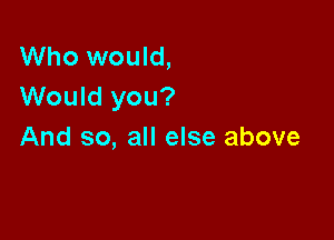 Who would,
Would you?

And so, all else above