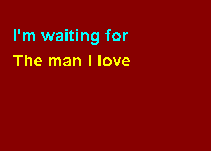 I'm waiting for
The man I love