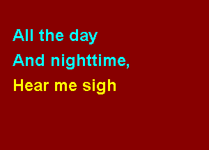 All the day
And nighttime,

Hear me sigh