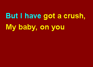 But I have got a crush,
My baby, on you