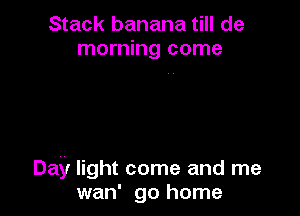 Stack banana till de
morning come

Day light come and me
wan' go home