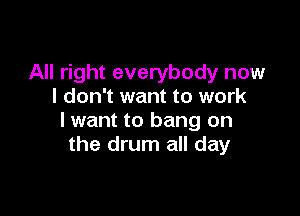 All right everybody now
I don't want to work

lwant to bang on
the drum all day