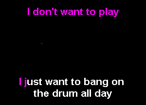 I don't want to play

I just want to bang on
the drum all day