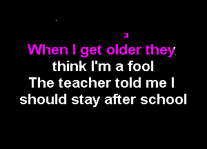 When I get older they
think I'm a fool

The teacher told me I
should stay after school