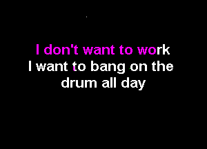 I don't want to work
I want to bang on the

drum all day