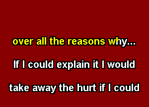 over all the reasons why...

If I could explain it I would

take away the hurt if I could