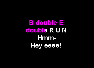 B double E
double R U N

Hmm-
Hey eeee!