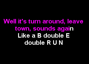 Well it's turn around, leave
town, sounds again

Like a B double E
double R U N