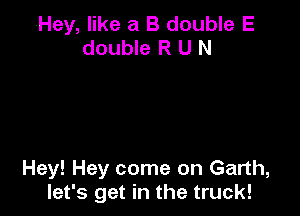 (Hey, like a B double E
double R U N

Hey! Hey come on Garth,
let's get in the truck!