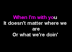 When I'm with you
It doesn't matter where we

are
Or what we're doin'