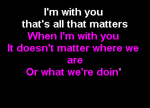 I'm with you
that's all that matters
When I'm with you
It doesn't matter where we

are
Or what we're doin'
