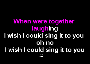 When were together
laughing

I wish I could sing it to you
oh no
lwish I could sing it to you