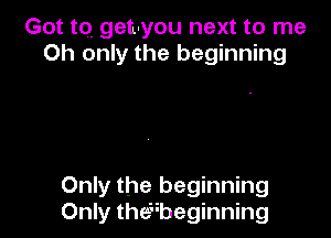 Got tQ geu-you next to me
Oh only the beginning

Only the beginning
Only thexbeginning