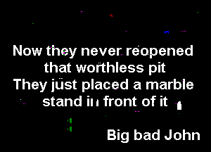 H

Now they never. reopened
that worthless pit

They jtist placed a marble
stand in frontof it n

 Big bad John