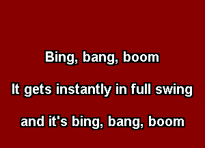 Bing, bang, boom

It gets instantly in full swing

and it's bing, bang, boom
