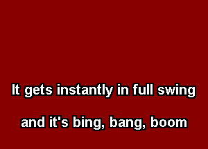 It gets instantly in full swing

and it's bing, bang, boom