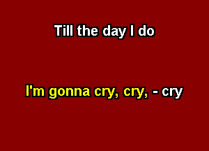 Till the day I do

I'm gonna cry, cry, - cry