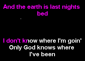 And the earth is last nights
bed

I don't know where I'm goin'
Only God knows where
I've been