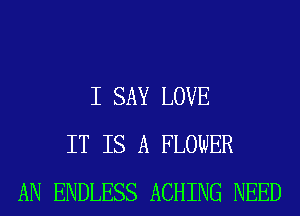I SAY LOVE
IT IS A FLOWER
AN ENDLESS ACHING NEED