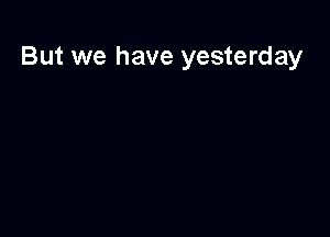 But we have yesterday
