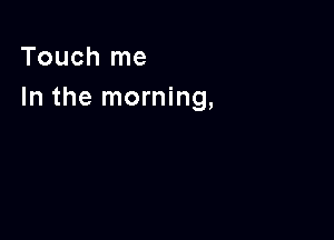 Touch me
In the morning,