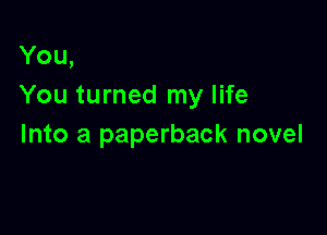 You,
You turned my life

Into a paperback novel