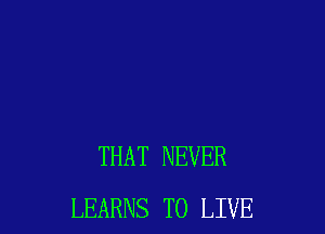 THAT NEVER
LEARNS TO LIVE