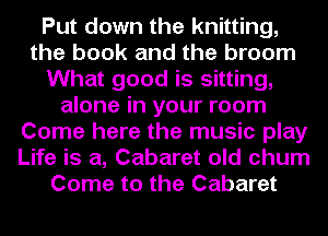 Put down the knitting,
the book and the broom
What good is sitting,
alone in your room
Come here the music play
Life is a, Cabaret old chum
Come to the Cabaret